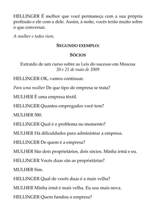 HELLINGER É melhor que você permaneça com a sua própria
profissão e ele com a dele. Assim, à noite, vocês terão muito sobre
o que conversar.
A mulher e todos riem.
SEGUNDO EXEMPLO:
SÓCIOS
Extraído de um curso sobre as Leis do sucesso em Moscou
20 e 21 de maio de 2009
HELLINGER OK, vamos continuar.
Para uma mulher De que tipo de empresa se trata?
MULHER É uma empresa têxtil.
HELLINGER Quantos empregados você tem?
MULHER 500.
HELLINGER Qual é o problema no momento?
MULHER Há dificuldades para administrar a empresa.
HELLINGER De quem é a empresa?
MULHER São dois proprietários, dois sócios. Minha irmã e eu.
HELLINGER Vocês duas são as proprietárias?
MULHER Sim.
HELLINGER Qual de vocês duas é a mais velha?
MULHER Minha irmã é mais velha. Eu sou mais nova.
HELLINGER Quem fundou a empresa?
 