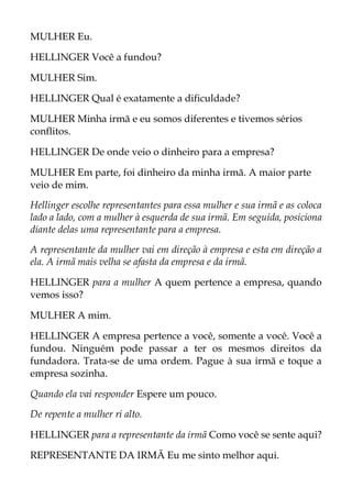 MULHER Eu.
HELLINGER Você a fundou?
MULHER Sim.
HELLINGER Qual é exatamente a dificuldade?
MULHER Minha irmã e eu somos diferentes e tivemos sérios
conflitos.
HELLINGER De onde veio o dinheiro para a empresa?
MULHER Em parte, foi dinheiro da minha irmã. A maior parte
veio de mim.
Hellinger escolhe representantes para essa mulher e sua irmã e as coloca
lado a lado, com a mulher à esquerda de sua irmã. Em seguida, posiciona
diante delas uma representante para a empresa.
A representante da mulher vai em direção à empresa e esta em direção a
ela. A irmã mais velha se afasta da empresa e da irmã.
HELLINGER para a mulher A quem pertence a empresa, quando
vemos isso?
MULHER A mim.
HELLINGER A empresa pertence a você, somente a você. Você a
fundou. Ninguém pode passar a ter os mesmos direitos da
fundadora. Trata-se de uma ordem. Pague à sua irmã e toque a
empresa sozinha.
Quando ela vai responder Espere um pouco.
De repente a mulher ri alto.
HELLINGER para a representante da irmã Como você se sente aqui?
REPRESENTANTE DA IRMÃ Eu me sinto melhor aqui.
 