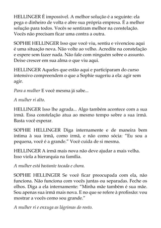 HELLINGER É impossível. A melhor solução é a seguinte: ela
pega o dinheiro de volta e abre sua própria empresa. É a melhor
solução para todos. Vocês se sentiram melhor na constelação.
Vocês não precisam ficar uma contra a outra.
SOPHIE HELLINGER Isso que você viu, sentiu e vivenciou aqui
é uma situação nova. Não volte ao velho. Acredite na constelação
e espere sem fazer nada. Não fale com ninguém sobre o assunto.
Deixe crescer em sua alma o que viu aqui.
HELLINGER Aqueles que estão aqui e participaram do curso
intensivo compreendem o que a Sophie sugeriu a ela: agir sem
agir.
Para a mulher E você mesma já sabe...
A mulher ri alto.
HELLINGER Isso lhe agrada... Algo também acontece com a sua
irmã. Essa constelação atua ao mesmo tempo sobre a sua irmã.
Basta você esperar.
SOPHIE HELLINGER Diga internamente e de maneira bem
íntima à sua irmã, como irmã, e não como sócia: “Eu sou a
pequena, você é a grande.” Você cuida de si mesma.
HELLINGER A irmã mais nova não deve ajudar a mais velha.
Isso viola a hierarquia na família.
A mulher está bastante tocada e chora.
SOPHIE HELLINGER Se você ficar preocupada com ela, não
funciona. Não funciona com vocês juntas ou separadas. Feche os
olhos. Diga a ela internamente: “Minha mãe também é sua mãe.
Sou apenas sua irmã mais nova. E no que se refere à profissão: vou
mostrar a vocês como sou grande.”
A mulher ri e enxuga as lágrimas do rosto.
 