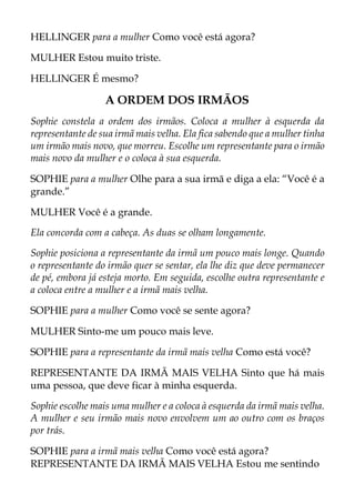 HELLINGER para a mulher Como você está agora?
MULHER Estou muito triste.
HELLINGER É mesmo?
A ORDEM DOS IRMÃOS
Sophie constela a ordem dos irmãos. Coloca a mulher à esquerda da
representante de sua irmã mais velha. Ela fica sabendo que a mulher tinha
um irmão mais novo, que morreu. Escolhe um representante para o irmão
mais novo da mulher e o coloca à sua esquerda.
SOPHIE para a mulher Olhe para a sua irmã e diga a ela: “Você é a
grande.”
MULHER Você é a grande.
Ela concorda com a cabeça. As duas se olham longamente.
Sophie posiciona a representante da irmã um pouco mais longe. Quando
o representante do irmão quer se sentar, ela lhe diz que deve permanecer
de pé, embora já esteja morto. Em seguida, escolhe outra representante e
a coloca entre a mulher e a irmã mais velha.
SOPHIE para a mulher Como você se sente agora?
MULHER Sinto-me um pouco mais leve.
SOPHIE para a representante da irmã mais velha Como está você?
REPRESENTANTE DA IRMÃ MAIS VELHA Sinto que há mais
uma pessoa, que deve ficar à minha esquerda.
Sophie escolhe mais uma mulher e a coloca à esquerda da irmã mais velha.
A mulher e seu irmão mais novo envolvem um ao outro com os braços
por trás.
SOPHIE para a irmã mais velha Como você está agora?
REPRESENTANTE DA IRMÃ MAIS VELHA Estou me sentindo
 