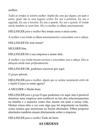 melhor.
Todos os irmãos se sentem melhor. Sophie faz com que digam, um após o
outro, quais são os seus lugares certos: Eu sou a primeira. Eu sou a
segunda. Eu sou a terceira. Eu sou a quarta. Eu sou o quinto. O irmão
morto também se sente bem. Ele e a mulher se olham amorosamente.
HELLINGER para a mulher Seu irmão seria o sócio certo.
A mulher e seu irmão se olham amorosamente e concordam com a cabeça.
HELLINGER Ele tem nome?
MULHER Sim.
HELLINGER Dê à sua empresa o nome dele.
A mulher e seu irmão trocam sorrisos e concordam com a cabeça. Eles se
abraçam ainda mais profundamente.
HELLINGER OK, podemos encerrar por aqui.
O grupo aplaude.
HELLINGER para a mulher, depois que se sentou novamente entre ele
e Sophie Como se sente agora?
A MULHER ri Muito bem.
HELLINGER para o grupo O que pudemos ver aqui: não é possível
dominar uma empresa sem conhecer as leis dos relacionamentos
na família e a maneira como elas atuam em toda a nossa vida.
Muitas coisas têm a ver com algo que foi importante na família,
como irmãos que morreram ou foram abortados. Filhos próprios
abortados também atuam diretamente sobre a empresa.
HELLINGER para a mulher Tudo de bom.
AS ORDENS
 
