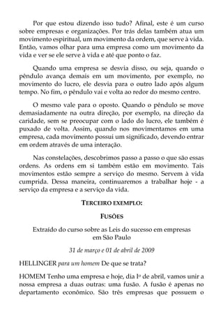 Por que estou dizendo isso tudo? Afinal, este é um curso
sobre empresas e organizações. Por trás delas também atua um
movimento espiritual, um movimento da ordem, que serve à vida.
Então, vamos olhar para uma empresa como um movimento da
vida e ver se ele serve à vida e até que ponto o faz.
Quando uma empresa se desvia disso, ou seja, quando o
pêndulo avança demais em um movimento, por exemplo, no
movimento do lucro, ele desvia para o outro lado após algum
tempo. No fim, o pêndulo vai e volta ao redor do mesmo centro.
O mesmo vale para o oposto. Quando o pêndulo se move
demasiadamente na outra direção, por exemplo, na direção da
caridade, sem se preocupar com o lado do lucro, ele também é
puxado de volta. Assim, quando nos movimentamos em uma
empresa, cada movimento possui um significado, devendo entrar
em ordem através de uma interação.
Nas constelações, descobrimos passo a passo o que são essas
ordens. As ordens em si também estão em movimento. Tais
movimentos estão sempre a serviço do mesmo. Servem à vida
cumprida. Dessa maneira, continuaremos a trabalhar hoje - a
serviço da empresa e a serviço da vida.
TERCEIRO EXEMPLO:
FUSÕES
Extraído do curso sobre as Leis do sucesso em empresas
em São Paulo
31 de março e 01 de abril de 2009
HELLINGER para um homem De que se trata?
HOMEM Tenho uma empresa e hoje, dia Io de abril, vamos unir a
nossa empresa a duas outras: uma fusão. A fusão é apenas no
departamento econômico. São três empresas que possuem o
 