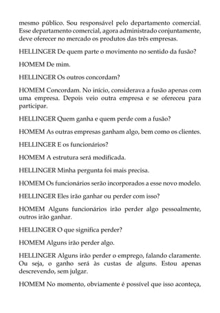mesmo público. Sou responsável pelo departamento comercial.
Esse departamento comercial, agora administrado conjuntamente,
deve oferecer no mercado os produtos das três empresas.
HELLINGER De quem parte o movimento no sentido da fusão?
HOMEM De mim.
HELLINGER Os outros concordam?
HOMEM Concordam. No início, considerava a fusão apenas com
uma empresa. Depois veio outra empresa e se ofereceu para
participar.
HELLINGER Quem ganha e quem perde com a fusão?
HOMEM As outras empresas ganham algo, bem como os clientes.
HELLINGER E os funcionários?
HOMEM A estrutura será modificada.
HELLINGER Minha pergunta foi mais precisa.
HOMEM Os funcionários serão incorporados a esse novo modelo.
HELLINGER Eles irão ganhar ou perder com isso?
HOMEM Alguns funcionários irão perder algo pessoalmente,
outros irão ganhar.
HELLINGER O que significa perder?
HOMEM Alguns irão perder algo.
HELLINGER Alguns irão perder o emprego, falando claramente.
Ou seja, o ganho será às custas de alguns. Estou apenas
descrevendo, sem julgar.
HOMEM No momento, obviamente é possível que isso aconteça,
 