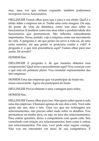 mas, uma vez que iremos expandir, também poderemos
incorporar novos funcionários.
HELLINGER Vamos olhar para isso e para o seu efeito. Qual é o
efeito sobre a empresa em si. Tenho uma certa imagem. Ou seja,
do ponto de vista da dinâmica, como isso atua sobre os
funcionários. E também como isso atua sobre a produtividade dos
funcionários que permanecem. São reflexões naturalmente
importantes. Nesse sentido, vejo a empresa como um movimento
da vida. A pergunta é: até que ponto ela serve à vida ou, de uma
certa maneira, até que ponto se posiciona contra a vida? A
pergunta é: o que tem precedência aqui? Vamos olhar para isso
assim. De acordo?
HOMEM Sim.
HELLINGER A pergunta é: de que maneira obtemos essa
compreensão? Qual seria o procedimento aqui? Vou começar com
o que está em primeiro plano. Vou constelar representantes das
três empresas.
HOMEM Uma das empresas que vai participar da fusão era
nossa concorrente. Agora ela participará da fusão.
HELLINGER Provavelmente é uma vantagem para todos.
HOMEM Sim.
HELLINGER Vamos olhar para isso. Não quero saber quem é cada
uma das empresas. Chamarei apenas de um, dois e três. Você sabe
quem são um, dois e três. Uma vez que me restringirei aos
relacionamentos, não preciso saber nada sobre os detalhes. Vou
permanecer na minha área, ou seja, na área dos relacionamentos.
Para outras questões, deixo a competência com quem cabe. Sou
consultado com relação aos relacionamentos, bem como à ordem
nos relacionamentos. Por isso, você pode estar seguro comigo.
Não vou me intrometer em áreas de sua competência. É
 
