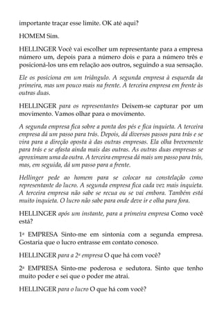 importante traçar esse limite. OK até aqui?
HOMEM Sim.
HELLINGER Você vai escolher um representante para a empresa
número um, depois para a número dois e para a número três e
posicioná-los uns em relação aos outros, seguindo a sua sensação.
Ele os posiciona em um triângulo. A segunda empresa à esquerda da
primeira, mas um pouco mais na frente. A terceira empresa em frente às
outras duas.
HELLINGER para os representantes Deixem-se capturar por um
movimento. Vamos olhar para o movimento.
A segunda empresa fica sobre a ponta dos pés e fica inquieta. A terceira
empresa dá um passo para trás. Depois, dá diversos passos para trás e se
vira para a direção oposta à das outras empresas. Ela olha brevemente
para trás e se afasta ainda mais das outras. As outras duas empresas se
aproximam uma da outra. A terceira empresa dá mais um passo para trás,
mas, em seguida, dá um passo para a frente.
Hellinger pede ao homem para se colocar na constelação como
representante do lucro. A segunda empresa fica cada vez mais inquieta.
A terceira empresa não sabe se recua ou se vai embora. Também está
muito inquieta. O lucro não sabe para onde deve ir e olha para fora.
HELLINGER após um instante, para a primeira empresa Como você
está?
1a EMPRESA Sinto-me em sintonia com a segunda empresa.
Gostaria que o lucro entrasse em contato conosco.
HELLINGER para a 2a empresa O que há com você?
2a EMPRESA Sinto-me poderosa e sedutora. Sinto que tenho
muito poder e sei que o poder me atrai.
HELLINGER para o lucro O que há com você?
 