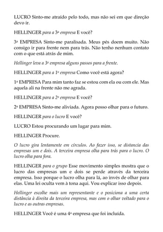 LUCRO Sinto-me atraído pelo todo, mas não sei em que direção
devo ir.
HELLINGER para a 3a empresa E você?
3a EMPRESA Sinto-me paralisada. Meus pés doem muito. Não
consigo ir para frente nem para trás. Não tenho nenhum contato
com o que está atrás de mim.
Hellinger leva a 3a empresa alguns passos para a frente.
HELLINGER para a 1a empresa Como você está agora?
1a EMPRESA Para mim tanto faz se estou com ela ou com ele. Mas
aquela ali na frente não me agrada.
HELLINGER para a 2a empresa E você?
2a EMPRESA Sinto-me aliviada. Agora posso olhar para o futuro.
HELLINGER para o lucro E você?
LUCRO Estou procurando um lugar para mim.
HELLINGER Procure.
O lucro gira lentamente em círculos. Ao fazer isso, se distancia das
empresas um e dois. A terceira empresa olha para trás para o lucro. O
lucro olha para fora.
HELLINGER para o grupo Esse movimento simples mostra que o
lucro das empresas um e dois se perde através da terceira
empresa. Isso porque o lucro olha para lá, ao invés de olhar para
elas. Uma lei oculta vem à tona aqui. Vou explicar isso depois.
Hellinger escolhe mais um representante e o posiciona a uma certa
distância à direita da terceira empresa, mas com o olhar voltado para o
lucro e as outras empresas.
HELLINGER Você é uma 4a empresa que foi incluída.
 