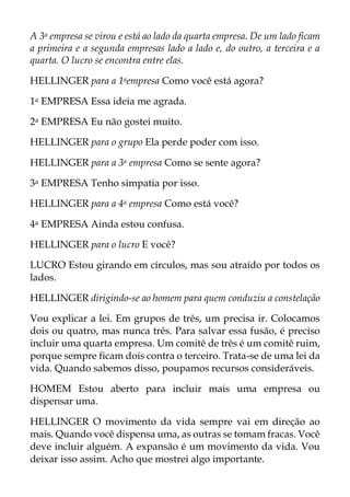 A 3a empresa se virou e está ao lado da quarta empresa. De um lado ficam
a primeira e a segunda empresas lado a lado e, do outro, a terceira e a
quarta. O lucro se encontra entre elas.
HELLINGER para a 1aempresa Como você está agora?
1a EMPRESA Essa ideia me agrada.
2a EMPRESA Eu não gostei muito.
HELLINGER para o grupo Ela perde poder com isso.
HELLINGER para a 3a empresa Como se sente agora?
3a EMPRESA Tenho simpatia por isso.
HELLINGER para a 4a empresa Como está você?
4a EMPRESA Ainda estou confusa.
HELLINGER para o lucro E você?
LUCRO Estou girando em círculos, mas sou atraído por todos os
lados.
HELLINGER dirigindo-se ao homem para quem conduziu a constelação
Vou explicar a lei. Em grupos de três, um precisa ir. Colocamos
dois ou quatro, mas nunca três. Para salvar essa fusão, é preciso
incluir uma quarta empresa. Um comitê de três é um comitê ruim,
porque sempre ficam dois contra o terceiro. Trata-se de uma lei da
vida. Quando sabemos disso, poupamos recursos consideráveis.
HOMEM Estou aberto para incluir mais uma empresa ou
dispensar uma.
HELLINGER O movimento da vida sempre vai em direção ao
mais. Quando você dispensa uma, as outras se tomam fracas. Você
deve incluir alguém. A expansão é um movimento da vida. Vou
deixar isso assim. Acho que mostrei algo importante.
 