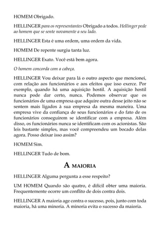 HOMEM Obrigado.
HELLINGER para os representantes Obrigado a todos. Hellinger pede
ao homem que se sente novamente a seu lado.
HELLINGER Esta é uma ordem, uma ordem da vida.
HOMEM De repente surgiu tanta luz.
HELLINGER Exato. Você está bem agora.
O homem concorda com a cabeça.
HELLINGER Vou deixar para lá o outro aspecto que mencionei,
com relação aos funcionários e aos efeitos que isso exerce. Por
exemplo, quando há uma aquisição hostil. A aquisição hostil
nunca pode dar certo, nunca. Podemos observar que os
funcionários de uma empresa que adquire outra desse jeito não se
sentem mais ligados à sua empresa da mesma maneira. Uma
empresa vive da confiança de seus funcionários e do fato de os
funcionários conseguirem se identificar com a empresa. Além
disso, os funcionários nunca se identificam com os acionistas. São
leis bastante simples, mas você compreendeu um bocado delas
agora. Posso deixar isso assim?
HOMEM Sim.
HELLINGER Tudo de bom.
A MAIORIA
HELLINGER Alguma pergunta a esse respeito?
UM HOMEM Quando são quatro, é difícil obter uma maioria.
Frequentemente ocorre um conflito de dois contra dois.
HELLINGER A maioria age contra o sucesso, pois, junto com toda
maioria, há uma minoria. A minoria evita o sucesso da maioria.
 