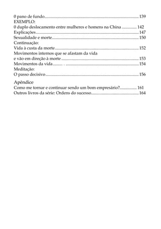 0 pano de fundo.........................................................................................139
EXEMPLO:
0 duplo deslocamento entre mulheres e homens na China .............. 142
Explicações.................................................................................................147
Sexualidade e morte..................................................................................150
Continuação:
Vida à custa da morte...............................................................................152
Movimentos internos que se afastam da vida
e vão em direção à morte .........................................................................153
Movimentos da vida......... . .....................................................................154
Meditação:
O passo decisivo........................................................................................156
Apêndice
Como me tornar e continuar sendo um bom empresário?................ 161
Outros livros da série: Ordens do sucesso.............................................164
 
