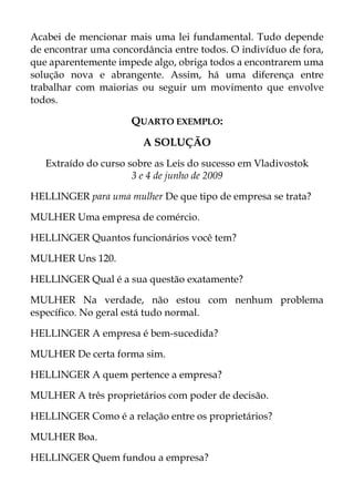 Acabei de mencionar mais uma lei fundamental. Tudo depende
de encontrar uma concordância entre todos. O indivíduo de fora,
que aparentemente impede algo, obriga todos a encontrarem uma
solução nova e abrangente. Assim, há uma diferença entre
trabalhar com maiorias ou seguir um movimento que envolve
todos.
QUARTO EXEMPLO:
A SOLUÇÃO
Extraído do curso sobre as Leis do sucesso em Vladivostok
3 e 4 de junho de 2009
HELLINGER para uma mulher De que tipo de empresa se trata?
MULHER Uma empresa de comércio.
HELLINGER Quantos funcionários você tem?
MULHER Uns 120.
HELLINGER Qual é a sua questão exatamente?
MULHER Na verdade, não estou com nenhum problema
específico. No geral está tudo normal.
HELLINGER A empresa é bem-sucedida?
MULHER De certa forma sim.
HELLINGER A quem pertence a empresa?
MULHER A três proprietários com poder de decisão.
HELLINGER Como é a relação entre os proprietários?
MULHER Boa.
HELLINGER Quem fundou a empresa?
 