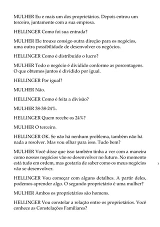 MULHER Eu e mais um dos proprietários. Depois entrou um
terceiro, juntamente com a sua empresa.
HELLINGER Como foi sua entrada?
MULHER Ele trouxe consigo outra direção para os negócios,
uma outra possibilidade de desenvolver os negócios.
HELLINGER Como é distribuído o lucro?
MULHER Todo o negócio é dividido conforme as porcentagens.
O que obtemos juntos é dividido por igual.
HELLINGER Por igual?
MULHER Não.
HELLINGER Como é feita a divisão?
MULHER 38-38-24%.
HELLINGER Quem recebe os 24%?
MULHER O terceiro.
HELLINGER OK. Se não há nenhum problema, também não há
nada a resolver. Mas vou olhar para isso. Tudo bem?
MULHER Você disse que isso também tinha a ver com a maneira
como nossos negócios vão se desenvolver no futuro. No momento
está tudo em ordem, mas gostaria de saber como os meus negócios
vão se desenvolver.
HELLINGER Vou começar com alguns detalhes. A partir deles,
podemos aprender algo. O segundo proprietário é uma mulher?
MULHER Ambos os proprietários são homens.
HELLINGER Vou constelar a relação entre os proprietários. Você
conhece as Constelações Familiares?
„
â
 