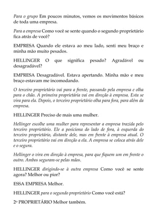 Para o grupo Em poucos minutos, vemos os movimentos básicos
de toda uma empresa.
Para a empresa Como você se sente quando o segundo proprietário
fica atrás de você?
EMPRESA Quando ele estava ao meu lado, senti meu braço e
minha mão muito pesados.
HELLINGER O que significa pesado? Agradável ou
desagradável?
EMPRESA Desagradável. Estava apertando. Minha mão e meu
braço estavam me incomodando.
O terceiro proprietário vai para a frente, passando pela empresa e olha
para o chão. A primeira proprietária vai em direção à empresa. Esta se
vira para ela. Depois, o terceiro proprietário olha para fora, para além da
empresa.
HELLINGER Preciso de mais uma mulher.
Hellinger escolhe uma mulher para representar a empresa trazida pelo
terceiro proprietário. Ele a posiciona do lado de fora, à esquerda do
terceiro proprietário, distante dele, mas em frente à empresa atual. O
terceiro proprietário vai em direção a ela. A empresa se coloca atrás dele
e o segura.
Hellinger o vira em direção à empresa, para que fiquem um em frente o
outro. Ambos seguram-se pelas mãos.
HELLINGER dirigindo-se à outra empresa Como você se sente
agora? Melhor ou pior?
ESSA EMPRESA Melhor.
HELLINGER para o segundo proprietário Como você está?
2o PROPRIETÁRIO Melhor também.
 