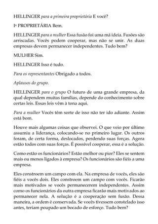 HELLINGER para a primeira proprietária E você?
Ia PROPRIETÁRIA Bem.
HELLINGER para a mulher Essa fusão foi uma má ideia. Fusões são
arriscadas. Vocês podem cooperar, mas não se unir. As duas
empresas devem permanecer independentes. Tudo bem?
MULHER Sim.
HELLINGER Isso é tudo.
Para os representantes Obrigado a todos.
Aplausos do grupo.
HELLINGER para o grupo O futuro de uma grande empresa, da
qual dependem muitas famílias, depende do conhecimento sobre
certas leis. Essas leis vêm à tona aqui.
Para a mulher Vocês têm sorte de isso não ter ido adiante. Assim
está bom.
Houve mais algumas coisas que observei. O que veio por último
assumiu a liderança, colocando-se no primeiro lugar. Os outros
foram, de certa forma, deslocados, perdendo suas forças. Agora
estão todos com suas forças. É possível cooperar, essa é a solução.
Como estão os funcionários? Estão melhor ou pior? Eles se sentem
mais ou menos ligados à empresa? Os funcionários são fiéis a uma
empresa.
Eles constroem um campo com ela. Na empresa de vocês, eles são
fiéis a vocês dois. Eles constroem um campo com vocês. Ficarão
mais motivados se vocês permanecerem independentes. Assim
como os funcionários da outra empresa ficarão mais motivados ao
permanecer nela. A solução é a cooperação sem fusão. Dessa
maneira, a ordem é conservada. Se vocês tivessem constelado isso
antes, teriam poupado um bocado de esforço. Tudo bem?
 