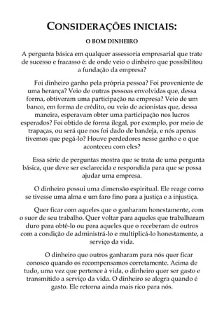 CONSIDERAÇÕES INICIAIS:
O BOM DINHEIRO
A pergunta básica em qualquer assessoria empresarial que trate
de sucesso e fracasso é: de onde veio o dinheiro que possibilitou
a fundação da empresa?
Foi dinheiro ganho pela própria pessoa? Foi proveniente de
uma herança? Veio de outras pessoas envolvidas que, dessa
forma, obtiveram uma participação na empresa? Veio de um
banco, em forma de crédito, ou veio de acionistas que, dessa
maneira, esperavam obter uma participação nos lucros
esperados? Foi obtido de forma ilegal, por exemplo, por meio de
trapaças, ou será que nos foi dado de bandeja, e nós apenas
tivemos que pegá-lo? Houve perdedores nesse ganho e o que
aconteceu com eles?
Essa série de perguntas mostra que se trata de uma pergunta
básica, que deve ser esclarecida e respondida para que se possa
ajudar uma empresa.
O dinheiro possui uma dimensão espiritual. Ele reage como
se tivesse uma alma e um faro fino para a justiça e a injustiça.
Quer ficar com aqueles que o ganharam honestamente, com
o suor de seu trabalho. Quer voltar para aqueles que trabalharam
duro para obtê-lo ou para aqueles que o receberam de outros
com a condição de administrá-lo e multiplicá-lo honestamente, a
serviço da vida.
O dinheiro que outros ganharam para nós quer ficar
conosco quando os recompensamos corretamente. Acima de
tudo, uma vez que pertence à vida, o dinheiro quer ser gasto e
transmitido a serviço da vida. O dinheiro se alegra quando é
gasto. Ele retorna ainda mais rico para nós.
 