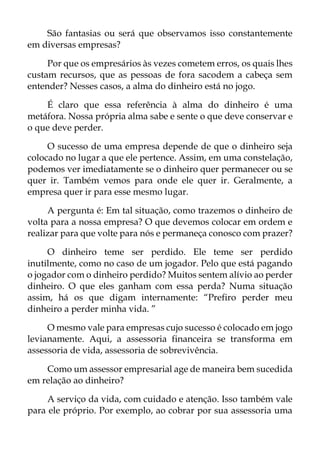 São fantasias ou será que observamos isso constantemente
em diversas empresas?
Por que os empresários às vezes cometem erros, os quais lhes
custam recursos, que as pessoas de fora sacodem a cabeça sem
entender? Nesses casos, a alma do dinheiro está no jogo.
É claro que essa referência à alma do dinheiro é uma
metáfora. Nossa própria alma sabe e sente o que deve conservar e
o que deve perder.
O sucesso de uma empresa depende de que o dinheiro seja
colocado no lugar a que ele pertence. Assim, em uma constelação,
podemos ver imediatamente se o dinheiro quer permanecer ou se
quer ir. Também vemos para onde ele quer ir. Geralmente, a
empresa quer ir para esse mesmo lugar.
A pergunta é: Em tal situação, como trazemos o dinheiro de
volta para a nossa empresa? O que devemos colocar em ordem e
realizar para que volte para nós e permaneça conosco com prazer?
O dinheiro teme ser perdido. Ele teme ser perdido
inutilmente, como no caso de um jogador. Pelo que está pagando
o jogador com o dinheiro perdido? Muitos sentem alívio ao perder
dinheiro. O que eles ganham com essa perda? Numa situação
assim, há os que digam internamente: “Prefiro perder meu
dinheiro a perder minha vida. ”
O mesmo vale para empresas cujo sucesso é colocado em jogo
levianamente. Aqui, a assessoria financeira se transforma em
assessoria de vida, assessoria de sobrevivência.
Como um assessor empresarial age de maneira bem sucedida
em relação ao dinheiro?
A serviço da vida, com cuidado e atenção. Isso também vale
para ele próprio. Por exemplo, ao cobrar por sua assessoria uma
 