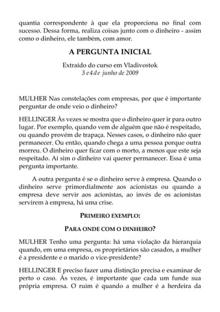 quantia correspondente à que ela proporciona no final com
sucesso. Dessa forma, realiza coisas junto com o dinheiro - assim
como o dinheiro, ele também, com amor.
A PERGUNTA INICIAL
Extraído do curso em Vladivostok
3 e4de junho de 2009
MULHER Nas constelações com empresas, por que é importante
perguntar de onde veio o dinheiro?
HELLINGER Às vezes se mostra que o dinheiro quer ir para outro
lugar. Por exemplo, quando vem de alguém que não é respeitado,
ou quando provém de trapaça. Nesses casos, o dinheiro não quer
permanecer. Ou então, quando chega a uma pessoa porque outra
morreu. O dinheiro quer ficar com o morto, a menos que este seja
respeitado. Aí sim o dinheiro vai querer permanecer. Essa é uma
pergunta importante.
A outra pergunta é se o dinheiro serve à empresa. Quando o
dinheiro serve primordialmente aos acionistas ou quando a
empresa deve servir aos acionistas, ao invés de os acionistas
servirem à empresa, há uma crise.
PRIMEIRO EXEMPLO:
PARA ONDE COM O DINHEIRO?
MULHER Tenho uma pergunta: há uma violação da hierarquia
quando, em uma empresa, os proprietários são casados, a mulher
é a presidente e o marido o vice-presidente?
HELLINGER E preciso fazer uma distinção precisa e examinar de
perto o caso. Às vezes, é importante que cada um funde sua
própria empresa. O ruim é quando a mulher é a herdeira da
 