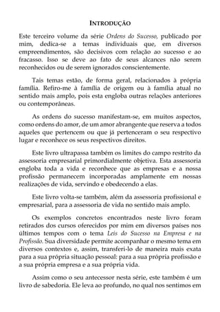 INTRODUÇÃO
Este terceiro volume da série Ordens do Sucesso, publicado por
mim, dedica-se a temas individuais que, em diversos
empreendimentos, são decisivos com relação ao sucesso e ao
fracasso. Isso se deve ao fato de seus alcances não serem
reconhecidos ou de serem ignorados conscientemente.
Tais temas estão, de forma geral, relacionados à própria
família. Refiro-me à família de origem ou à família atual no
sentido mais amplo, pois esta engloba outras relações anteriores
ou contemporâneas.
As ordens do sucesso manifestam-se, em muitos aspectos,
como ordens do amor, de um amor abrangente que reserva a todos
aqueles que pertencem ou que já pertenceram o seu respectivo
lugar e reconhece os seus respectivos direitos.
Este livro ultrapassa também os limites do campo restrito da
assessoria empresarial primordialmente objetiva. Esta assessoria
engloba toda a vida e reconhece que as empresas e a nossa
profissão permanecem incorporadas amplamente em nossas
realizações de vida, servindo e obedecendo a elas.
Este livro volta-se também, além da assessoria profissional e
empresarial, para a assessoria de vida no sentido mais amplo.
Os exemplos concretos encontrados neste livro foram
retirados dos cursos oferecidos por mim em diversos países nos
últimos tempos com o tema Leis do Sucesso na Empresa e na
Profissão. Sua diversidade permite acompanhar o mesmo tema em
diversos contextos e, assim, transferi-lo de maneira mais exata
para a sua própria situação pessoal: para a sua própria profissão e
a sua própria empresa e a sua própria vida.
Assim como o seu antecessor nesta série, este também é um
livro de sabedoria. Ele leva ao profundo, no qual nos sentimos em
 
