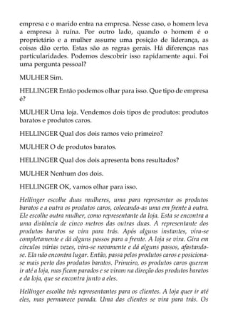 empresa e o marido entra na empresa. Nesse caso, o homem leva
a empresa à ruína. Por outro lado, quando o homem é o
proprietário e a mulher assume uma posição de liderança, as
coisas dão certo. Estas são as regras gerais. Há diferenças nas
particularidades. Podemos descobrir isso rapidamente aqui. Foi
uma pergunta pessoal?
MULHER Sim.
HELLINGER Então podemos olhar para isso. Que tipo de empresa
é?
MULHER Uma loja. Vendemos dois tipos de produtos: produtos
baratos e produtos caros.
HELLINGER Qual dos dois ramos veio primeiro?
MULHER O de produtos baratos.
HELLINGER Qual dos dois apresenta bons resultados?
MULHER Nenhum dos dois.
HELLINGER OK, vamos olhar para isso.
Hellinger escolhe duas mulheres, uma para representar os produtos
baratos e a outra os produtos caros, colocando-as uma em frente à outra.
Ele escolhe outra mulher, como representante da loja. Esta se encontra a
uma distância de cinco metros das outras duas. A representante dos
produtos baratos se vira para trás. Após alguns instantes, vira-se
completamente e dá alguns passos para a frente. A loja se vira. Gira em
círculos várias vezes, vira-se novamente e dá alguns passos, afastando-
se. Ela não encontra lugar. Então, passa pelos produtos caros e posiciona-
se mais perto dos produtos baratos. Primeiro, os produtos caros querem
ir até a loja, mas ficam parados e se viram na direção dos produtos baratos
e da loja, que se encontra junto a eles.
Hellinger escolhe três representantes para os clientes. A loja quer ir até
eles, mas permanece parada. Uma das clientes se vira para trás. Os
 