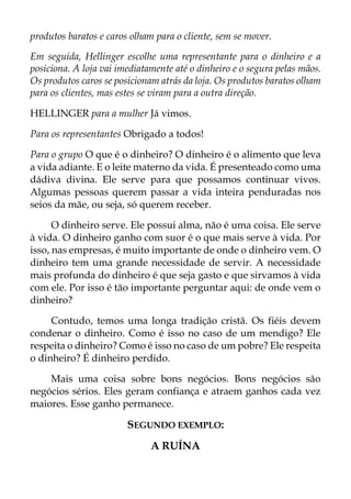 produtos baratos e caros olham para o cliente, sem se mover.
Em seguida, Hellinger escolhe uma representante para o dinheiro e a
posiciona. A loja vai imediatamente até o dinheiro e o segura pelas mãos.
Os produtos caros se posicionam atrás da loja. Os produtos baratos olham
para os clientes, mas estes se viram para a outra direção.
HELLINGER para a mulher Já vimos.
Para os representantes Obrigado a todos!
Para o grupo O que é o dinheiro? O dinheiro é o alimento que leva
a vida adiante. E o leite materno da vida. É presenteado como uma
dádiva divina. Ele serve para que possamos continuar vivos.
Algumas pessoas querem passar a vida inteira penduradas nos
seios da mãe, ou seja, só querem receber.
O dinheiro serve. Ele possui alma, não é uma coisa. Ele serve
à vida. O dinheiro ganho com suor é o que mais serve à vida. Por
isso, nas empresas, é muito importante de onde o dinheiro vem. O
dinheiro tem uma grande necessidade de servir. A necessidade
mais profunda do dinheiro é que seja gasto e que sirvamos à vida
com ele. Por isso é tão importante perguntar aqui: de onde vem o
dinheiro?
Contudo, temos uma longa tradição cristã. Os fiéis devem
condenar o dinheiro. Como é isso no caso de um mendigo? Ele
respeita o dinheiro? Como é isso no caso de um pobre? Ele respeita
o dinheiro? É dinheiro perdido.
Mais uma coisa sobre bons negócios. Bons negócios são
negócios sérios. Eles geram confiança e atraem ganhos cada vez
maiores. Esse ganho permanece.
SEGUNDO EXEMPLO:
A RUÍNA
 