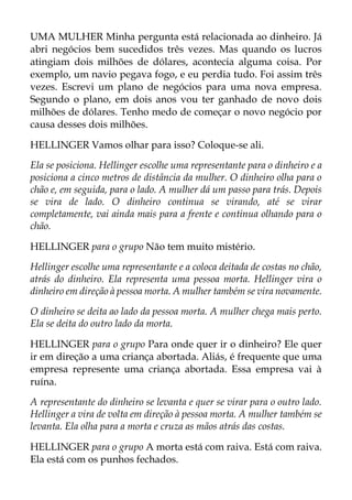 UMA MULHER Minha pergunta está relacionada ao dinheiro. Já
abri negócios bem sucedidos três vezes. Mas quando os lucros
atingiam dois milhões de dólares, acontecia alguma coisa. Por
exemplo, um navio pegava fogo, e eu perdia tudo. Foi assim três
vezes. Escrevi um plano de negócios para uma nova empresa.
Segundo o plano, em dois anos vou ter ganhado de novo dois
milhões de dólares. Tenho medo de começar o novo negócio por
causa desses dois milhões.
HELLINGER Vamos olhar para isso? Coloque-se ali.
Ela se posiciona. Hellinger escolhe uma representante para o dinheiro e a
posiciona a cinco metros de distância da mulher. O dinheiro olha para o
chão e, em seguida, para o lado. A mulher dá um passo para trás. Depois
se vira de lado. O dinheiro continua se virando, até se virar
completamente, vai ainda mais para a frente e continua olhando para o
chão.
HELLINGER para o grupo Não tem muito mistério.
Hellinger escolhe uma representante e a coloca deitada de costas no chão,
atrás do dinheiro. Ela representa uma pessoa morta. Hellinger vira o
dinheiro em direção à pessoa morta. A mulher também se vira novamente.
O dinheiro se deita ao lado da pessoa morta. A mulher chega mais perto.
Ela se deita do outro lado da morta.
HELLINGER para o grupo Para onde quer ir o dinheiro? Ele quer
ir em direção a uma criança abortada. Aliás, é frequente que uma
empresa represente uma criança abortada. Essa empresa vai à
ruína.
A representante do dinheiro se levanta e quer se virar para o outro lado.
Hellinger a vira de volta em direção à pessoa morta. A mulher também se
levanta. Ela olha para a morta e cruza as mãos atrás das costas.
HELLINGER para o grupo A morta está com raiva. Está com raiva.
Ela está com os punhos fechados.
 