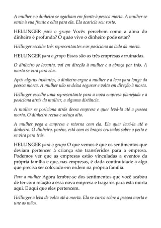 A mulher e o dinheiro se agacham em frente à pessoa morta. A mulher se
senta à sua frente e olha para ela. Ela acaricia seu rosto.
HELLINGER para o grupo Vocês percebem como a alma do
dinheiro é profunda? O quão vivo o dinheiro pode estar?
Hellinger escolhe três representantes e os posiciona ao lado da morta.
HELLINGER para o grupo Essas são as três empresas arruinadas.
O dinheiro se levanta, vai em direção à mulher e a abraça por trás. A
morta se vira para elas.
Após alguns instantes, o dinheiro ergue a mulher e a leva para longe da
pessoa morta. A mulher não se deixa segurar e volta em direção à morta.
Hellinger escolhe uma representante para a nova empresa planejada e a
posiciona atrás da mulher, a alguma distância.
A mulher se posiciona atrás dessa empresa e quer levá-la até a pessoa
morta. O dinheiro recua e soluça alto.
A mulher pega a empresa e retorna com ela. Ela quer levá-la até o
dinheiro. O dinheiro, porém, está com os braços cruzados sobre o peito e
se vira para trás.
HELLINGER para o grupo O que vemos é que os sentimentos que
deviam pertencer à criança são transferidos para a empresa.
Podemos ver que as empresas estão vinculadas a eventos da
própria família e que, nas empresas, é dada continuidade a algo
que precisa ser colocado em ordem na própria família.
Para a mulher Agora lembre-se dos sentimentos que você acabou
de ter com relação a essa nova empresa e traga-os para esta morta
aqui. E aqui que eles pertencem.
Hellinger a leva de volta até a morta. Ela se curva sobre a pessoa morta e
une as mãos.
 