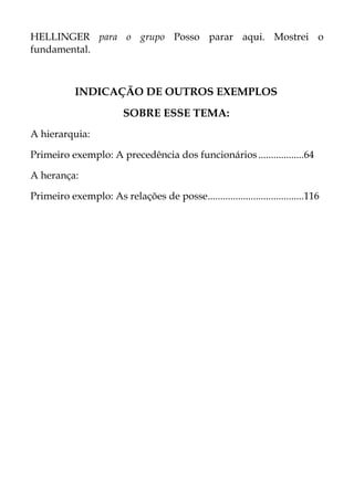 HELLINGER para o grupo Posso parar aqui. Mostrei o
fundamental.
INDICAÇÃO DE OUTROS EXEMPLOS
SOBRE ESSE TEMA:
A hierarquia:
Primeiro exemplo: A precedência dos funcionários..................64
A herança:
Primeiro exemplo: As relações de posse......................................116
 