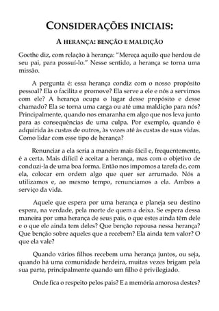 CONSIDERAÇÕES INICIAIS:
A HERANÇA: BENÇÃO E MALDIÇÃO
Goethe diz, com relação à herança: “Mereça aquilo que herdou de
seu pai, para possuí-lo.” Nesse sentido, a herança se torna uma
missão.
A pergunta é: essa herança condiz com o nosso propósito
pessoal? Ela o facilita e promove? Ela serve a ele e nós a servimos
com ele? A herança ocupa o lugar desse propósito e desse
chamado? Ela se torna uma carga ou até uma maldição para nós?
Principalmente, quando nos emaranha em algo que nos leva junto
para as consequências de uma culpa. Por exemplo, quando é
adquirida às custas de outros, às vezes até às custas de suas vidas.
Como lidar com esse tipo de herança?
Renunciar a ela seria a maneira mais fácil e, frequentemente,
é a certa. Mais difícil é aceitar a herança, mas com o objetivo de
conduzi-la de uma boa forma. Então nos impomos a tarefa de, com
ela, colocar em ordem algo que quer ser arrumado. Nós a
utilizamos e, ao mesmo tempo, renunciamos a ela. Ambos a
serviço da vida.
Aquele que espera por uma herança e planeja seu destino
espera, na verdade, pela morte de quem a deixa. Se espera dessa
maneira por uma herança de seus pais, o que estes ainda têm dele
e o que ele ainda tem deles? Que benção repousa nessa herança?
Que benção sobre aqueles que a recebem? Ela ainda tem valor? O
que ela vale?
Quando vários filhos recebem uma herança juntos, ou seja,
quando há uma comunidade herdeira, muitas vezes brigam pela
sua parte, principalmente quando um filho é privilegiado.
Onde fica o respeito pelos pais? E a memória amorosa destes?
 