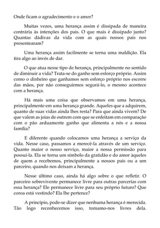 Onde ficam o agradecimento e o amor?
Muitas vezes, uma herança assim é dissipada de maneira
contrária às intenções dos pais. O que mais é dissipado junto?
Quantas dádivas da vida com as quais nossos pais nos
presentearam?
Uma herança assim facilmente se torna uma maldição. Ela
tira algo ao invés de dar.
O que atua nesse tipo de herança, principalmente no sentido
de diminuir a vida? Trata-se do ganho sem esforço próprio. Assim
como o dinheiro que ganhamos sem esforço próprio nos escorre
das mãos, por não conseguirmos segurá-lo, o mesmo acontece
com a herança.
Há mais uma coisa que observamos em uma herança,
principalmente em uma herança grande. Aqueles que a adquirem,
quanto de suas vidas ainda lhes resta? Para que ainda vivem? De
que valem as joias de outrem com que se enfeitam em comparação
com o pão arduamente ganho que alimenta a nós e a nossa
família?
E diferente quando colocamos uma herança a serviço da
vida. Nesse caso, passamos a merecê-la através de um serviço.
Quanto maior o nosso serviço, maior a nossa permissão para
possuí-la. Ela se torna um símbolo da gratidão e do amor àqueles
de quem a recebemos, principalmente a nossos pais ou a um
parceiro, quando nos deixam a herança.
Nesse último caso, ainda há algo sobre o que refletir. O
parceiro sobrevivente permanece livre para outras parcerias com
essa herança? Ele permanece livre para seu próprio futuro? Que
coroa está vestindo? Ela lhe pertence?
A princípio, pode-se dizer que nenhuma herança é merecida.
Tão logo reconhecemos isso, tomamo-nos livres dela.
 