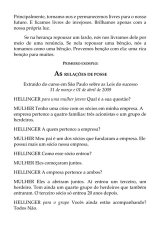 Principalmente, tornamo-nos e permanecemos livres para o nosso
futuro. E ficamos livres de invejosos. Brilhamos apenas com a
nossa própria luz.
Se na herança repousar um fardo, nós nos livramos dele por
meio de uma renúncia. Se nela repousar uma bênção, nós a
tomamos como uma bênção. Provemos benção com ela: uma rica
benção para muitos.
PRIMEIRO EXEMPLO:
As RELAÇÕES DE POSSE
Extraído do curso em São Paulo sobre as Leis do sucesso
31 de março e 01 de abril de 2009
HELLINGER para uma mulher jovem Qual é a sua questão?
MULHER Tenho uma crise com os sócios em minha empresa. A
empresa pertence a quatro famílias: três acionistas e um grupo de
herdeiros.
HELLINGER A quem pertence a empresa?
MULHER Meu pai é um dos sócios que fundaram a empresa. Ele
possui mais um sócio nessa empresa.
HELLINGER Como esse sócio entrou?
MULHER Eles começaram juntos.
HELLINGER A empresa pertence a ambos?
MULHER Eles a abriram juntos. Aí entrou um terceiro, um
herdeiro. Tem ainda um quarto grupo de herdeiros que também
entraram. O terceiro sócio só entrou 20 anos depois.
HELLINGER para o grupo Vocês ainda estão acompanhando?
Todos Não.
 