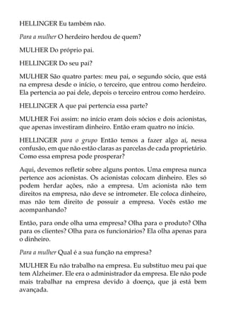 HELLINGER Eu também não.
Para a mulher O herdeiro herdou de quem?
MULHER Do próprio pai.
HELLINGER Do seu pai?
MULHER São quatro partes: meu pai, o segundo sócio, que está
na empresa desde o início, o terceiro, que entrou como herdeiro.
Ela pertencia ao pai dele, depois o terceiro entrou como herdeiro.
HELLINGER A que pai pertencia essa parte?
MULHER Foi assim: no início eram dois sócios e dois acionistas,
que apenas investiram dinheiro. Então eram quatro no início.
HELLINGER para o grupo Então temos a fazer algo aí, nessa
confusão, em que não estão claras as parcelas de cada proprietário.
Como essa empresa pode prosperar?
Aqui, devemos refletir sobre alguns pontos. Uma empresa nunca
pertence aos acionistas. Os acionistas colocam dinheiro. Eles só
podem herdar ações, não a empresa. Um acionista não tem
direitos na empresa, não deve se intrometer. Ele coloca dinheiro,
mas não tem direito de possuir a empresa. Vocês estão me
acompanhando?
Então, para onde olha uma empresa? Olha para o produto? Olha
para os clientes? Olha para os funcionários? Ela olha apenas para
o dinheiro.
Para a mulher Qual é a sua função na empresa?
MULHER Eu não trabalho na empresa. Eu substituo meu pai que
tem Alzheimer. Ele era o administrador da empresa. Ele não pode
mais trabalhar na empresa devido à doença, que já está bem
avançada.
 