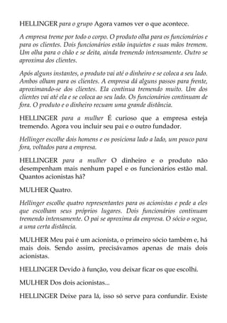 HELLINGER para o grupo Agora vamos ver o que acontece.
A empresa treme por todo o corpo. O produto olha para os funcionários e
para os clientes. Dois funcionários estão inquietos e suas mãos tremem.
Um olha para o chão e se deita, ainda tremendo intensamente. Outro se
aproxima dos clientes.
Após alguns instantes, o produto vai até o dinheiro e se coloca a seu lado.
Ambos olham para os clientes. A empresa dá alguns passos para frente,
aproximando-se dos clientes. Ela continua tremendo muito. Um dos
clientes vai até ela e se coloca ao seu lado. Os funcionários continuam de
fora. O produto e o dinheiro recuam uma grande distância.
HELLINGER para a mulher É curioso que a empresa esteja
tremendo. Agora vou incluir seu pai e o outro fundador.
Hellinger escolhe dois homens e os posiciona lado a lado, um pouco para
fora, voltados para a empresa.
HELLINGER para a mulher O dinheiro e o produto não
desempenham mais nenhum papel e os funcionários estão mal.
Quantos acionistas há?
MULHER Quatro.
Hellinger escolhe quatro representantes para os acionistas e pede a eles
que escolham seus próprios lugares. Dois funcionários continuam
tremendo intensamente. O pai se aproxima da empresa. O sócio o segue,
a uma certa distância.
MULHER Meu pai é um acionista, o primeiro sócio também e, há
mais dois. Sendo assim, precisávamos apenas de mais dois
acionistas.
HELLINGER Devido à função, vou deixar ficar os que escolhi.
MULHER Dos dois acionistas...
HELLINGER Deixe para lá, isso só serve para confundir. Existe
 