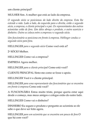 um cliente principal?
MULHER Sim. A mulher que está ao lado da empresa.
O segundo sócio se posicionou do lado direito da empresa. Esta lhe
estende a mão. Lado a lado, da esquerda para a direita, estão o segundo
sócio, a empresa, o cliente principal e o pai. Os representantes dos outros
acionistas estão de fora. Um deles abraça o produto, o outro acaricia o
dinheiro. Outro se coloca entre a empresa e o segundo sócio.
Um funcionário se posiciona em frente à empresa. Hellinger conduz o
segundo sócio para fora.
HELLINGER para o segundo sócio Como você está aí?
2o SÓCIO Melhor.
HELLINGER Como vai a empresa?
EMPRESA Agora melhor.
HELLINGER para a cliente principal Como está você?
CLIENTE PRINCIPAL Sinto-me como se fosse o apoio.
HELLINGER Você é o cliente principal.
HELLINGER para uma representante dos funcionários que se encontra
em frente à empresa Como está você?
A FUNCIONÁRIA Estou muito triste, porque queria estar aqui
desde o começo, mas meus amigos e colegas estão do outro lado.
HELLINGER Como vai o dinheiro?
DINHEIRO Eu seguro o produto e pergunto ao acionista se ele
sabe o que deve ser feito agora.
HELLINGER para um acionista que se encontra um pouco de fora O
que há com você?
 