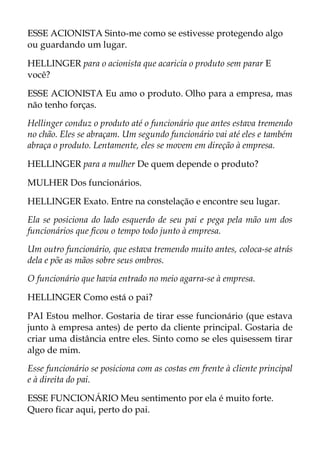 ESSE ACIONISTA Sinto-me como se estivesse protegendo algo
ou guardando um lugar.
HELLINGER para o acionista que acaricia o produto sem parar E
você?
ESSE ACIONISTA Eu amo o produto. Olho para a empresa, mas
não tenho forças.
Hellinger conduz o produto até o funcionário que antes estava tremendo
no chão. Eles se abraçam. Um segundo funcionário vai até eles e também
abraça o produto. Lentamente, eles se movem em direção à empresa.
HELLINGER para a mulher De quem depende o produto?
MULHER Dos funcionários.
HELLINGER Exato. Entre na constelação e encontre seu lugar.
Ela se posiciona do lado esquerdo de seu pai e pega pela mão um dos
funcionários que ficou o tempo todo junto à empresa.
Um outro funcionário, que estava tremendo muito antes, coloca-se atrás
dela e põe as mãos sobre seus ombros.
O funcionário que havia entrado no meio agarra-se à empresa.
HELLINGER Como está o pai?
PAI Estou melhor. Gostaria de tirar esse funcionário (que estava
junto à empresa antes) de perto da cliente principal. Gostaria de
criar uma distância entre eles. Sinto como se eles quisessem tirar
algo de mim.
Esse funcionário se posiciona com as costas em frente à cliente principal
e à direita do pai.
ESSE FUNCIONÁRIO Meu sentimento por ela é muito forte.
Quero ficar aqui, perto do pai.
 