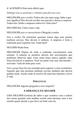 4o ACIONISTA Está meio difícil aqui.
Hellinger leva os acionistas e o dinheiro para fora um a um.
HELLINGER para a mulher Todos eles são uma carga. Sabe o que
isso significa? Eles devem receber sua parcela e deixar a empresa.
Todos eles. Então a empresa sobrevive. Está claro?
MULHER Sim. Claro como o dia.
HELLINGER para os representantes Obrigado a todos.
Para a mulher Os acionistas queriam tomar algo sem prestar
nenhum serviço. Eles devem ir embora. A empresa é forte o
suficiente para suportar isso. Tudo bem?
MULHER Muito bem.
HELLINGER Depois de toda a confusão, encontramos uma
solução. A solução se mostrou através dos movimentos que
pudemos observar aqui. Uma outra força estava agindo, uma
força favorável à empresa. Você irá junto com esse movimento -
servindo. Tudo de bom para você.
Para o grupo Esse foi um exemplo para superar a crise econômica.
Aqueles que não prestam nenhum serviço também não devem
ganhar nada. Assim, tudo se resolve de uma boa maneira e serve
à vida.
PERGUNTAS
HELLINGER Alguma pergunta a esse respeito?
A HERANÇA DA MULHER
UMA MULHER Gostaria de saber o que acontece com a ordem
das coisas quando uma mulher recebe uma herança, mas é seu
marido quem decide o que deve ser feito com ela.
 