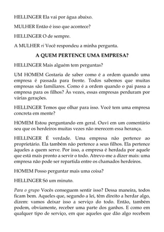 HELLINGER Ela vai por água abaixo.
MULHER Então é isso que acontece?
HELLINGER O de sempre.
A MULHER ri Você respondeu a minha pergunta.
A QUEM PERTENCE UMA EMPRESA?
HELLINGER Mais alguém tem perguntas?
UM HOMEM Gostaria de saber como é a ordem quando uma
empresa é passada para frente. Todos sabemos que muitas
empresas são familiares. Como é a ordem quando o pai passa a
empresa para os filhos? Às vezes, essas empresas perduram por
várias gerações.
HELLINGER Temos que olhar para isso. Você tem uma empresa
concreta em mente?
HOMEM Estou perguntando em geral. Ouvi em um comentário
seu que os herdeiros muitas vezes não merecem essa herança.
HELLINGER É verdade. Uma empresa não pertence ao
proprietário. Ela também não pertence a seus filhos. Ela pertence
àqueles a quem serve. Por isso, a empresa é herdada por aquele
que está mais pronto a servir o todo. Atrevo-me a dizer mais: uma
empresa não pode ser repartida entre os chamados herdeiros.
HOMEM Posso perguntar mais uma coisa?
HELLINGER Só um minuto.
Para o grupo Vocês conseguem sentir isso? Dessa maneira, todos
ficam bem. Aqueles que, segundo a lei, têm direito a herdar algo,
dizem: vamos deixar isso a serviço do todo. Então, também
podem, obviamente, receber uma parte dos ganhos. E como em
qualquer tipo de serviço, em que aqueles que dão algo recebem
 