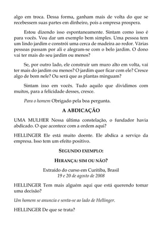 algo em troca. Dessa forma, ganham mais de volta do que se
recebessem suas partes em dinheiro, pois a empresa prospera.
Estou dizendo isso espontaneamente. Sintam como isso é
para vocês. Vou dar um exemplo bem simples. Uma pessoa tem
um lindo jardim e constrói uma cerca de madeira ao redor. Várias
pessoas passam por ali e alegram-se com o belo jardim. O dono
vai ter mais do seu jardim ou menos?
Se, por outro lado, ele construir um muro alto em volta, vai
ter mais do jardim ou menos? O jardim quer ficar com ele? Cresce
algo de bom nele? Ou será que as plantas minguam?
Sintam isso em vocês. Tudo aquilo que dividimos com
muitos, para a felicidade desses, cresce.
Para o homem Obrigado pela boa pergunta.
A ABDICAÇÃO
UMA MULHER Nessa última constelação, o fundador havia
abdicado. O que acontece com a ordem aqui?
HELLINGER Ele está muito doente. Ele abdica a serviço da
empresa. Isso tem um efeito positivo.
SEGUNDO EXEMPLO:
HERANÇA: SIM OU NÃO?
Extraído do curso em Curitiba, Brasil
19 e 20 de agosto de 2008
HELLINGER Tem mais alguém aqui que está querendo tomar
uma decisão?
Um homem se anuncia e senta-se ao lado de Hellinger.
HELLINGER De que se trata?
 