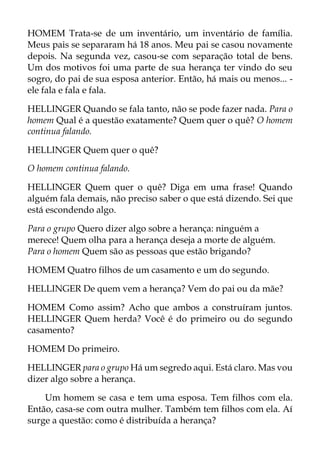HOMEM Trata-se de um inventário, um inventário de família.
Meus pais se separaram há 18 anos. Meu pai se casou novamente
depois. Na segunda vez, casou-se com separação total de bens.
Um dos motivos foi uma parte de sua herança ter vindo do seu
sogro, do pai de sua esposa anterior. Então, há mais ou menos... -
ele fala e fala e fala.
HELLINGER Quando se fala tanto, não se pode fazer nada. Para o
homem Qual é a questão exatamente? Quem quer o quê? O homem
continua falando.
HELLINGER Quem quer o quê?
O homem continua falando.
HELLINGER Quem quer o quê? Diga em uma frase! Quando
alguém fala demais, não preciso saber o que está dizendo. Sei que
está escondendo algo.
Para o grupo Quero dizer algo sobre a herança: ninguém a
merece! Quem olha para a herança deseja a morte de alguém.
Para o homem Quem são as pessoas que estão brigando?
HOMEM Quatro filhos de um casamento e um do segundo.
HELLINGER De quem vem a herança? Vem do pai ou da mãe?
HOMEM Como assim? Acho que ambos a construíram juntos.
HELLINGER Quem herda? Você é do primeiro ou do segundo
casamento?
HOMEM Do primeiro.
HELLINGER para o grupo Há um segredo aqui. Está claro. Mas vou
dizer algo sobre a herança.
Um homem se casa e tem uma esposa. Tem filhos com ela.
Então, casa-se com outra mulher. Também tem filhos com ela. Aí
surge a questão: como é distribuída a herança?
 