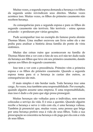 Muitas vezes, a segunda esposa demanda a herança e os filhos
da segunda união reivindicam seus direitos. Muitas vezes
acontece isso. Muitas vezes, os filhos do primeiro casamento não
recebem herança.
As consequências para a segunda esposa e para os filhos do
segundo casamento são terríveis. São terríveis - estou apenas
avisando - e perduram por várias gerações.
Pude acompanhar isso no exemplo do famoso poeta alemão
Thomas Mann. Uma mulher escreveu um livro sobre ele e me
pediu para analisar a história dessa família do ponto de vista
sistêmico.
Muitas das coisas ruins que aconteceram na família de
Thomas Mann têm a ver com o fato de seu avô não ter dado nada
da herança aos filhos que teve em seu primeiro casamento, dando
apenas aos filhos do segundo casamento.
Isso tem a ver com a precedência. Primeiro vêm a primeira
esposa e os filhos do primeiro casamento. Quando a segunda
esposa toma para si a herança às custas dos outros, as
consequências são más.
O mais simples é não herdar nada. Toda herança traz uma
carga. Às vezes, traz também uma responsabilidade. Por exemplo,
quando alguém assume uma empresa. E uma responsabilidade,
mas isso é dado a ele para que algo possa prosseguir.
Muitas heranças são voltadas para o indivíduo, sem serem
colocadas a serviço da vida. E é essa a questão. Quando alguém
recebe a herança e serve à vida com ela, é uma herança valiosa.
Também já presenciei que, muitas vezes, uma pessoa que briga
por uma herança prefere essa à vida de seus filhos. Toda a sua
preocupação se concentra na herança e ele paga por ela com a vida
de seus filhos.
 