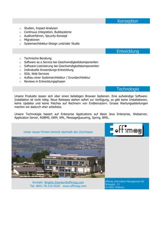 Konzeption
   o   Studien, Impact-Analysen
   o   Continuus Integration, Buildsysteme
   o   Auditverfahren, Security-Konzept
   o   Migrationen
   o   Systemarchitektur-Design und/oder Studie

                                                                              Entwicklung
   o   Technische Beratung
   o   Software as a Service bei Geschwindigkeitskomponenten
   o   Software-Lizenzierung bei Geschwindigkeitskomponenten
   o   Individuelle Anwendungs-Entwicklung
   o   SOA, Web Services
   o   Aufbau einer Systemarchitektur / Grundarchitektur
   o   Reviews in Entwicklungsphasen

                                                                              Technologie
Unsere Produkte lassen sich über einen beliebigen Browser bedienen. Eine aufwändige Software-
Installation ist nicht nötig. Neue Releases stehen sofort zur Verfügung, es gibt keine Installationen,
keine Updates und keine Patches auf Rechnern von Endbenutzern. Grosse Wartungsabteilungen
machen wir dadurch eher arbeitslos.

Unsere Technologie basiert auf Enterprise Applications auf Basis Java Enterprise, Webserver,
Application Server, RDBMS, ORM, XML, MessageQueueing, Spring, BPEL.



       Unser neues Firmen-Domizil oberhalb des Zürichsees




            Kontakt: Brigitte.Ilsanker@effimag.com                   effimag Information Management AG
                                                                     Sihleggstr. 23
           Tel: 0041-76-216 6526 www.effimag.com                     CH-8832 Wollerau
 