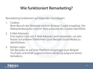 ◎
Wie funktioniert Remarketing?
Remarketing funktioniert auf folgenden Grundlagen:
1.  Cookies:
Beim Besuch der Webseite wird ein Browser-Cookie eingefügt. Der
Webseitenbesucher wird im Web aufgrund des Cookies identiﬁiert.
2.  E-Mail-Adressen:
Eine eigene Liste von E-Mail-Adressen wird verwendet, um den
Nutzer auf anderen Plattformen (zum Beispiel Social Media) zu
identiﬁzieren.
3.  Nutzer-Login:
Der Benutzer ist auf einer Plattform eingeloggt (zum Beispiel
YouTube) und erhält zugeschnittene Werbung aufgrund seines
Verhaltens.
12
 