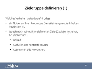 Zielgruppe definieren (1)
Welches Verhalten weist daraufhin, dass
•  ein Nutzer an Ihren Produkten, Dienstleistungen oder Inhalten
interessiert ist,
•  jedoch noch keines Ihrer deﬁnierten Ziele (Goals) erreicht hat,
beispielsweise:
•  Einkauf
•  Ausfüllen des Kontaktformulars
•  Abonnieren des Newsletters
33
 