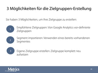 3 Möglichkeiten für die Zielgruppen-Erstellung
Sie haben 3 Möglichkeiten, um Ihre Zielgruppe zu erstellen:
44
1
3
Empfohlene Zielgruppen: Von Google Analytics vor-deﬁnierte
Zielgruppen
Segment importieren: Verwenden eines bereits vorhandenen
Segmentes
Eigene Zielgruppe erstellen: Zielgruppe komplett neu
aufsetzen
2
 