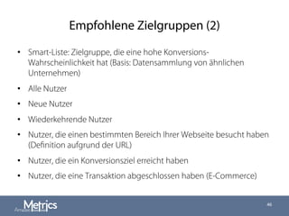 Empfohlene Zielgruppen (2)
•  Smart-Liste: Zielgruppe, die eine hohe Konversions-
Wahrscheinlichkeit hat (Basis: Datensammlung von ähnlichen
Unternehmen)
•  Alle Nutzer
•  Neue Nutzer
•  Wiederkehrende Nutzer
•  Nutzer, die einen bestimmten Bereich Ihrer Webseite besucht haben
(Deﬁnition aufgrund der URL)
•  Nutzer, die ein Konversionsziel erreicht haben
•  Nutzer, die eine Transaktion abgeschlossen haben (E-Commerce)
46
 