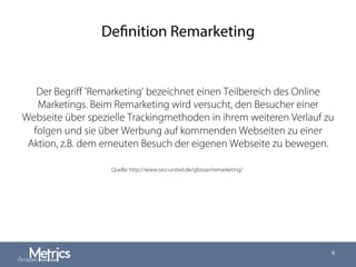 Definition Remarketing
Der Begriﬀ 'Remarketing' bezeichnet einen Teilbereich des Online
Marketings. Beim Remarketing wird versucht, den Besucher einer
Webseite über spezielle Trackingmethoden in ihrem weiteren Verlauf zu
folgen und sie über Werbung auf kommenden Webseiten zu einer
Aktion, z.B. dem erneuten Besuch der eigenen Webseite zu bewegen.
6
Quelle: http://www.seo-united.de/glossar/remarketing/
 