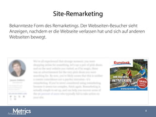 Site-Remarketing
8
Bekannteste Form des Remarketings. Der Webseiten-Besucher sieht
Anzeigen, nachdem er die Webseite verlassen hat und sich auf anderen
Webseiten bewegt.
 