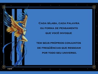 Cada sílaba, cada palavra
ou forma de pensamento
que você invoque
tem seus próprios conjuntos
de freqüências que ressoam
por todo seu universo.
 
