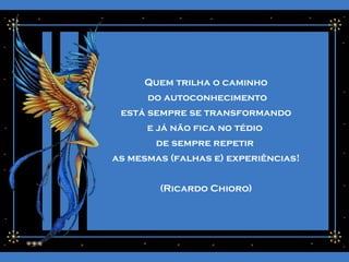 Quem trilha o caminho
do autoconhecimento
está sempre se transformando
e já não fica no tédio
de sempre repetir
as mesmas (falhas e) experiências!
(Ricardo Chioro)
 