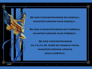 Se nos concentrarmos em doença,
manifestaremos mais doença.
Se nos concentrarmos em pobreza,
manifestaremos mais pobreza.
Se nos concentrarmos
na falta de amor em nossas vidas,
manifestaremos apenas
mais carência.
 