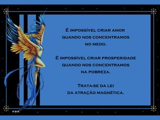 É impossível criar amor
quando nos concentramos
no medo.
É impossível criar prosperidade
quando nos concentramos
na pobreza.
Trata-se da lei
da atração magnética.
 