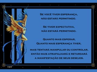 Se você tiver esperança,
não estará permitindo.
Se tiver expectativa,
não estará permitindo.
Quanto mais esperar,
Quanto mais esperança tiver,
mais tentará manipular ou controlar,
então mais atrapalhará e retardará
a manifestação de seus desejos.
 